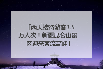 两天接待游客3.5万人次！新疆昆仑山景区迎来客流高峰