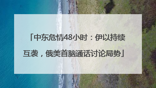 中东危情48小时：伊以持续互袭，俄美首脑通话讨论局势