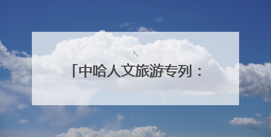 中哈人文旅游专列：钢轨上的丝路新对话