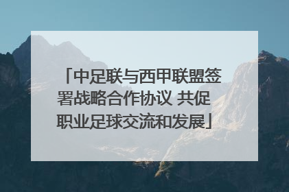 中足联与西甲联盟签署战略合作协议 共促职业足球交流和发展