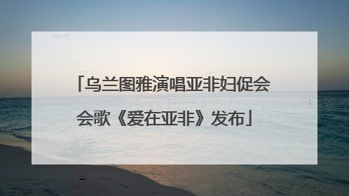 乌兰图雅演唱亚非妇促会会歌《爱在亚非》发布
