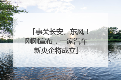 事关长安、东风！刚刚宣布，一家汽车新央企将成立