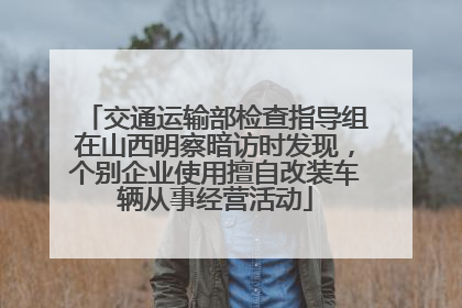 交通运输部检查指导组在山西明察暗访时发现，个别企业使用擅自改装车辆从事经营活动