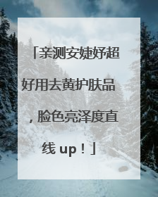亲测安婕妤超好用去黄护肤品，脸色亮泽度直线 up！