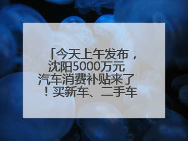 今天上午发布，沈阳5000万元汽车消费补贴来了！买新车、二手车都能领！