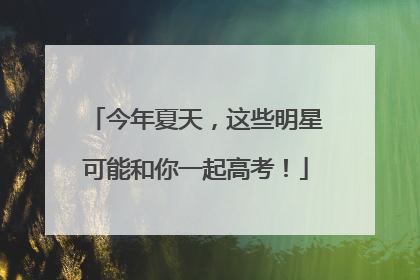 今年夏天，这些明星可能和你一起高考！