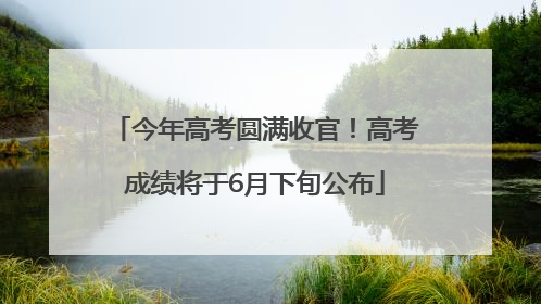 今年高考圆满收官！高考成绩将于6月下旬公布
