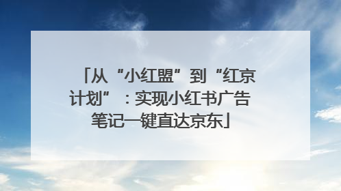 从“小红盟”到“红京计划”：实现小红书广告笔记一键直达京东