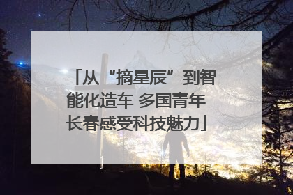 从“摘星辰”到智能化造车 多国青年长春感受科技魅力