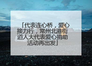 代表连心桥，爱心接力行，常州北港街道人大代表爱心捐助活动再出发