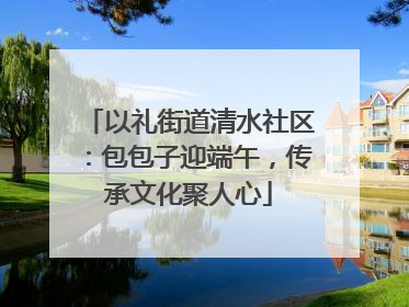 以礼街道清水社区：包包子迎端午，传承文化聚人心