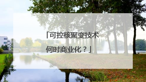 可控核聚变技术何时商业化？
