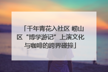 千年青花入社区 崂山区“博学游记”上演文化与咖啡的跨界碰撞
