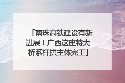 南珠高铁建设有新进展！广西这座特大桥系杆拱主体完工