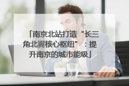 南京北站打造“长三角北翼核心枢纽”：提升南京的城市能级