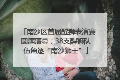 南沙区首届醒狮表演赛圆满落幕，38支醒狮队伍角逐“南沙狮王”