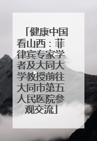 健康中国看山西：菲律宾专家学者及大同大学教授前往大同市第五人民医院参观交流