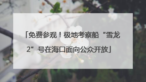 免费参观！极地考察船“雪龙2”号在海口面向公众开放