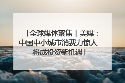 全球媒体聚焦｜美媒：中国中小城市消费力惊人 将成投资新机遇