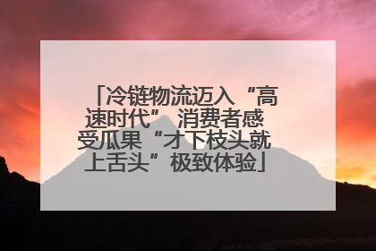 冷链物流迈入“高速时代” 消费者感受瓜果“才下枝头就上舌头”极致体验