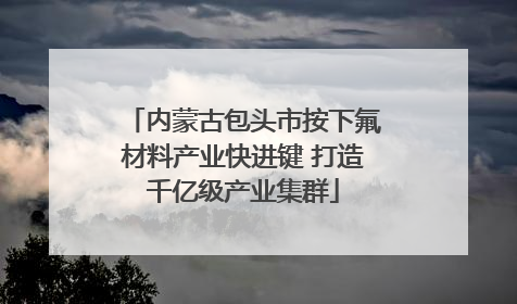 内蒙古包头市按下氟材料产业快进键 打造千亿级产业集群