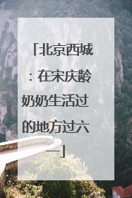 北京西城：在宋庆龄奶奶生活过的地方过六一