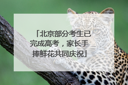 北京部分考生已完成高考，家长手捧鲜花共同庆祝