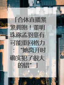 合体直播紧紧拥抱！董明珠称孟羽童有可能重回格力：“她离开时确实犯了很大的错”