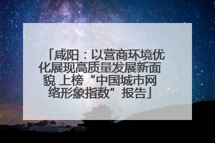 咸阳：以营商环境优化展现高质量发展新面貌 上榜“中国城市网络形象指数”报告