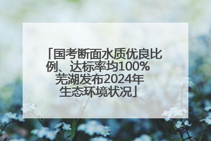 国考断面水质优良比例、达标率均100% 芜湖发布2024年生态环境状况