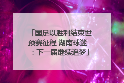 国足以胜利结束世预赛征程 湖南球迷：下一届继续追梦