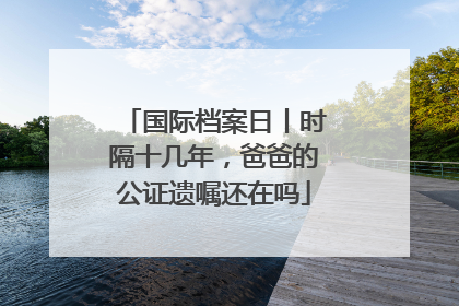 国际档案日丨时隔十几年，爸爸的公证遗嘱还在吗