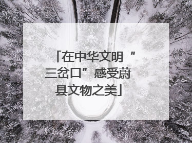 在中华文明“三岔口”感受蔚县文物之美