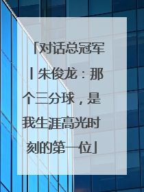 对话总冠军丨朱俊龙：那个三分球，是我生涯高光时刻的第一位