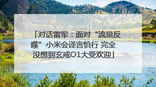 对话雷军：面对“流量反噬”小米会谨言慎行 完全没想到玄戒O1大受欢迎
