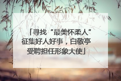 寻找“最美怀柔人”征集好人好事，白敬亭受聘担任形象大使
