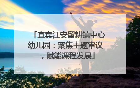 宜宾江安留耕镇中心幼儿园：聚焦主题审议，赋能课程发展