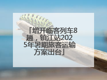 增开临客列车8趟，镇江站2025年暑期旅客运输方案出台