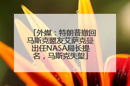 外媒：特朗普撤回马斯克盟友艾萨克曼出任NASA局长提名，马斯克失望