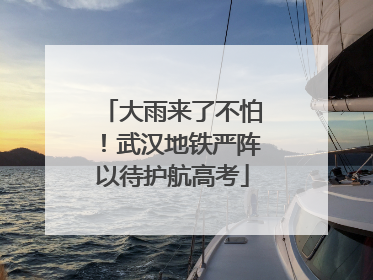 大雨来了不怕！武汉地铁严阵以待护航高考