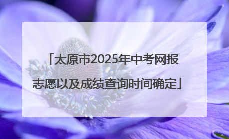 太原市2025年中考网报志愿以及成绩查询时间确定