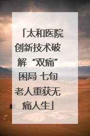 太和医院创新技术破解“双痛”困局 七旬老人重获无痛人生
