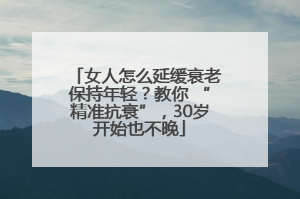女人怎么延缓衰老保持年轻？教你 “精准抗衰”，30岁开始也不晚