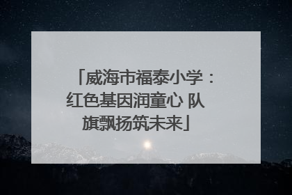 威海市福泰小学：红色基因润童心 队旗飘扬筑未来