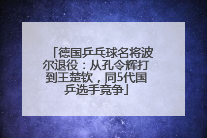 德国乒乓球名将波尔退役：从孔令辉打到王楚钦，同5代国乒选手竞争