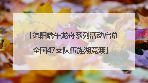 德阳端午龙舟系列活动启幕 全国47支队伍旌湖竞渡