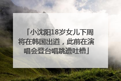 小沈阳18岁女儿下周将在韩国出道，此前在演唱会登台唱跳遭吐槽