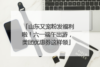 山东又宠粉发福利啦！六一端午出游，美团优惠券这样领
