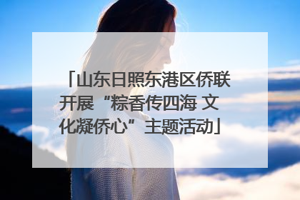 山东日照东港区侨联开展“粽香传四海 文化凝侨心”主题活动
