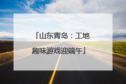山东青岛：工地趣味游戏迎端午